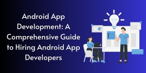 Android App Development: A Comprehensive Guide to Hiring Android App Developers